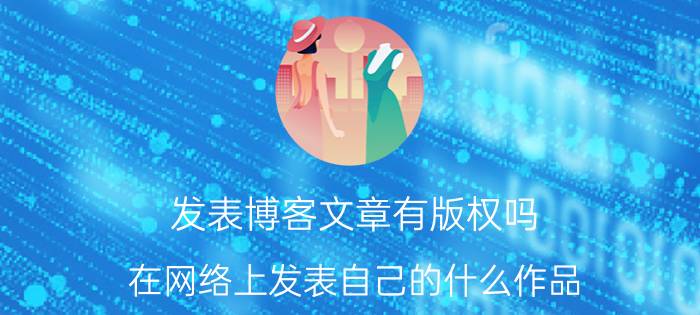 发表博客文章有版权吗 在网络上发表自己的什么作品，受版权保护吗？